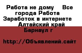 Работа не дому. - Все города Работа » Заработок в интернете   . Алтайский край,Барнаул г.